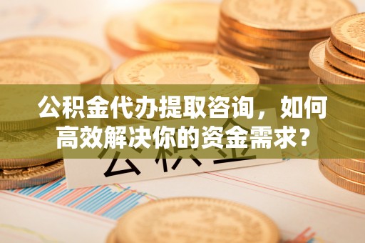 荷塘公积金代办提取咨询，如何高效解决你的资金需求？