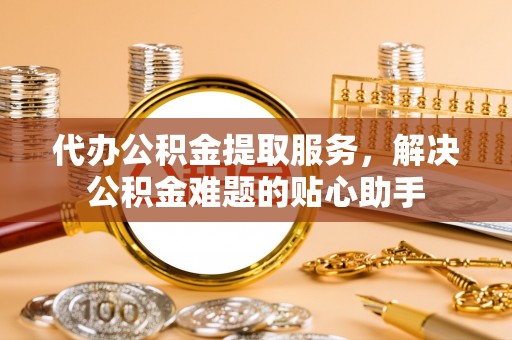荷塘代办公积金提取服务，解决公积金难题的贴心助手