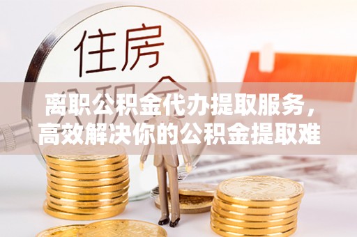 荷塘离职公积金代办提取服务，高效解决你的公积金提取难题