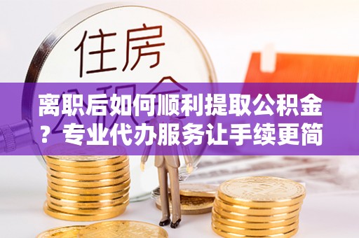 荷塘离职后如何顺利提取公积金？专业代办服务让手续更简单
