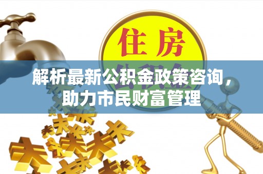 荷塘解析最新公积金政策咨询，助力市民财富管理