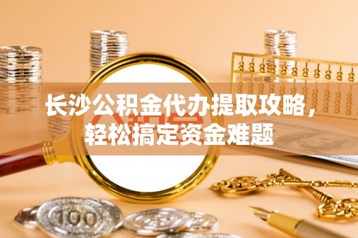 荷塘长沙公积金代办提取攻略，轻松搞定资金难题